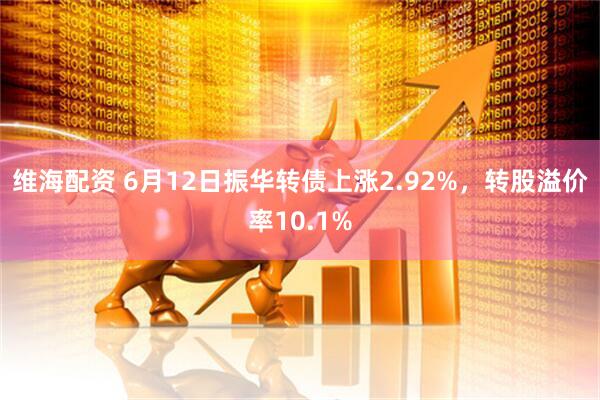 维海配资 6月12日振华转债上涨2.92%，转股溢价率10.1%