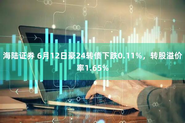 海陆证券 6月12日豪24转债下跌0.11%，转股溢价率1.65%