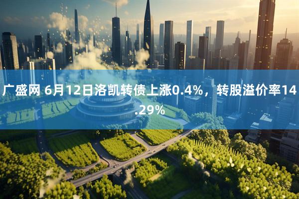 广盛网 6月12日洛凯转债上涨0.4%，转股溢价率14.29%