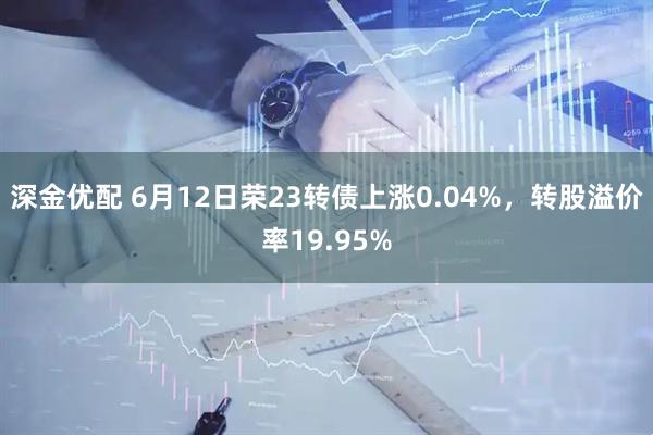 深金优配 6月12日荣23转债上涨0.04%，转股溢价率19.95%