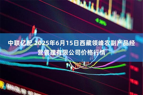 中联亿配 2025年6月15日西藏领峰农副产品经营管理有限公司价格行情