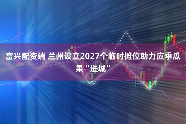富兴配资端 兰州设立2027个临时摊位助力应季瓜果“进城”