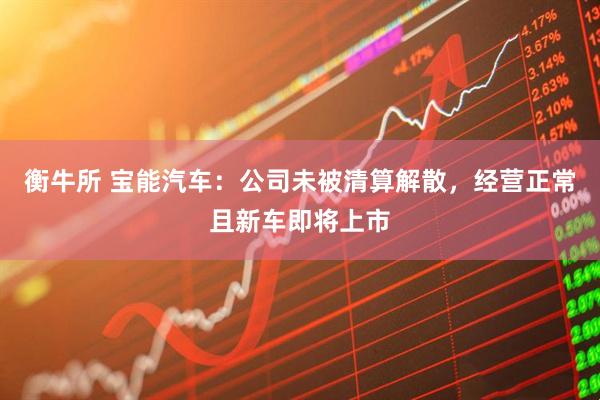 衡牛所 宝能汽车：公司未被清算解散，经营正常且新车即将上市