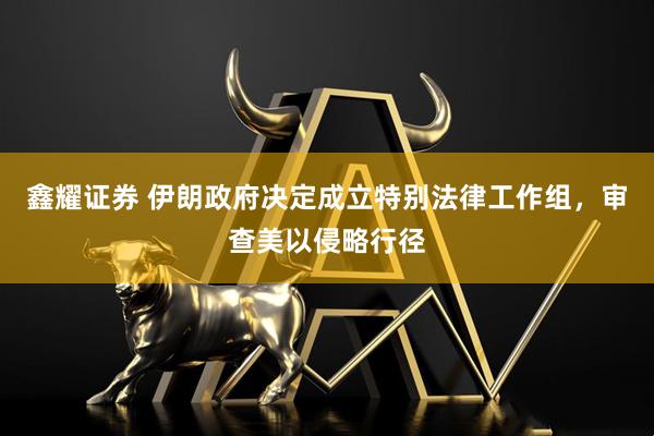 鑫耀证券 伊朗政府决定成立特别法律工作组，审查美以侵略行径
