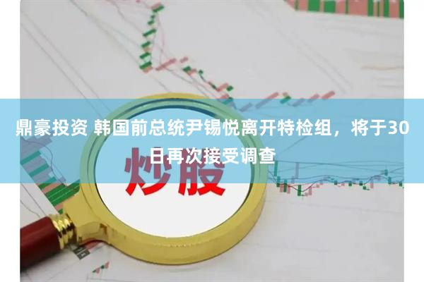 鼎豪投资 韩国前总统尹锡悦离开特检组，将于30日再次接受调查