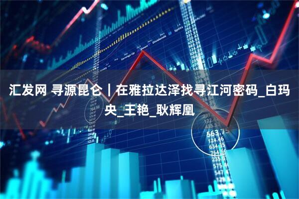 汇发网 寻源昆仑｜在雅拉达泽找寻江河密码_白玛央_王艳_耿辉凰