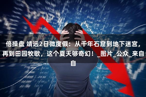 倍操盘 靖远2日微度假：从千年石窟到地下迷宫，再到田园牧歌，这个夏天够奇幻！_图片_公众_来自