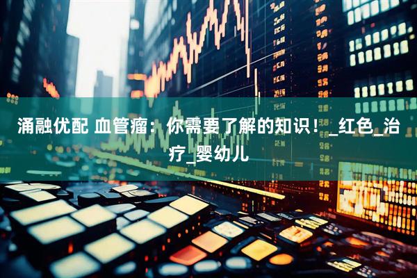 涌融优配 血管瘤：你需要了解的知识！_红色_治疗_婴幼儿