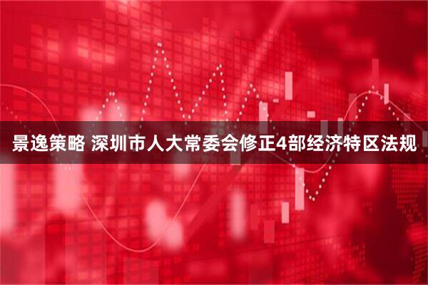 景逸策略 深圳市人大常委会修正4部经济特区法规