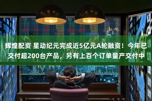 辉煌配资 星动纪元完成近5亿元A轮融资！今年已交付超200台产品，另有上百个订单量产交付中
