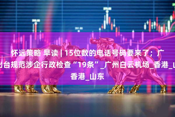 怀远策略 早读 | 15位数的电话号码要来了；广东出台规范涉企行政检查“19条”_广州白云机场_香港_山东