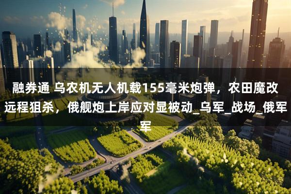 融券通 乌农机无人机载155毫米炮弹，农田魔改远程狙杀，俄舰炮上岸应对显被动_乌军_战场_俄军