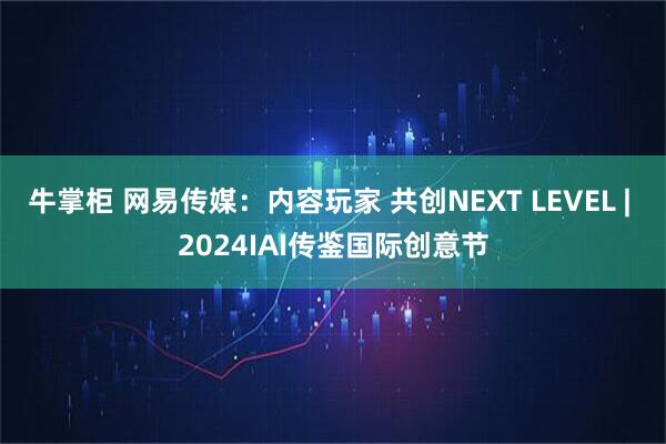 牛掌柜 网易传媒：内容玩家 共创NEXT LEVEL | 2024IAI传鉴国际创意节