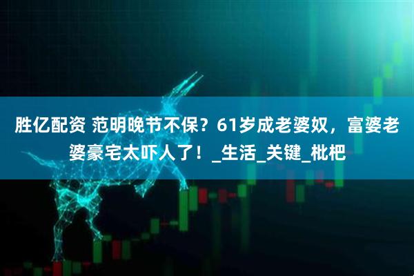 胜亿配资 范明晚节不保？61岁成老婆奴，富婆老婆豪宅太吓人了！_生活_关键_枇杷