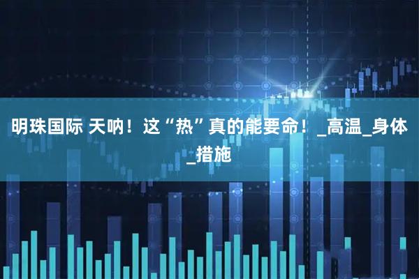 明珠国际 天呐！这“热”真的能要命！_高温_身体_措施