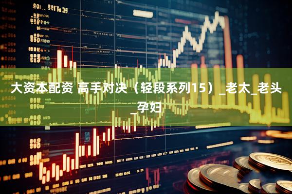 大资本配资 高手对决（轻段系列15）_老太_老头_孕妇
