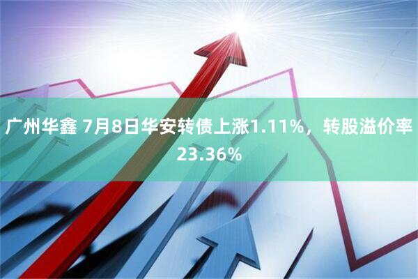广州华鑫 7月8日华安转债上涨1.11%，转股溢价率23.36%