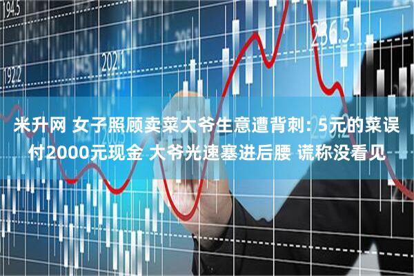 米升网 女子照顾卖菜大爷生意遭背刺: 5元的菜误付2000元现金 大爷光速塞进后腰 谎称没看见