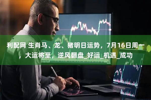 利配网 生肖马、龙、猪明日运势，7月16日周一，大运将至，逆风翻盘_好运_机遇_成功