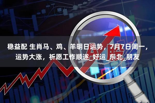 稳益配 生肖马、鸡、羊明日运势，7月7日周一，运势大涨，祈愿工作顺遂_好运_东北_朋友