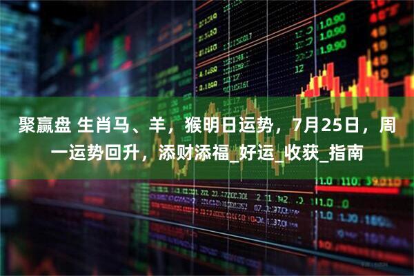 聚赢盘 生肖马、羊，猴明日运势，7月25日，周一运势回升，添财添福_好运_收获_指南