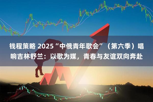 钱程策略 2025“中俄青年歌会”（第六季）唱响吉林舒兰：以歌为媒，青春与友谊双向奔赴