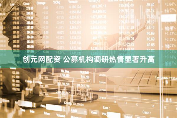 创元网配资 公募机构调研热情显著升高