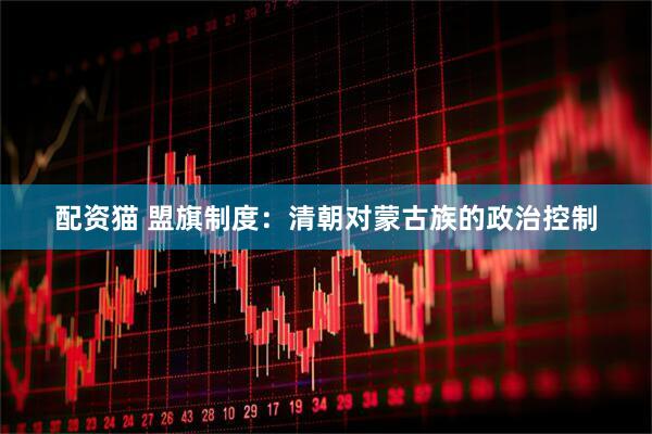 配资猫 盟旗制度：清朝对蒙古族的政治控制