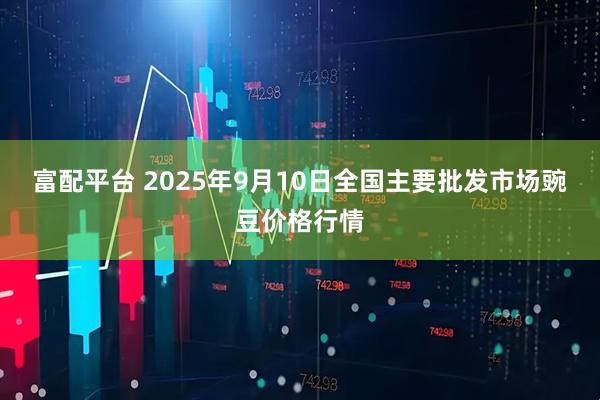 富配平台 2025年9月10日全国主要批发市场豌豆价格行情