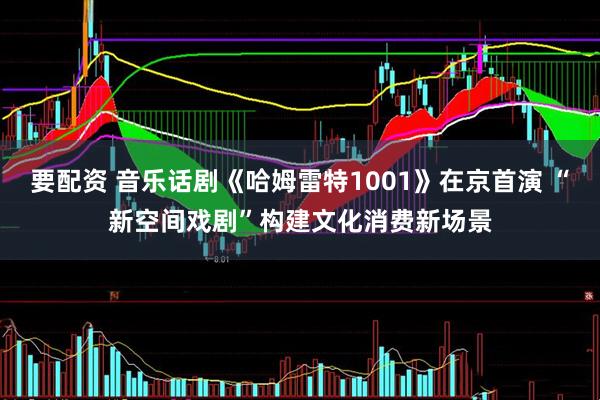 要配资 音乐话剧《哈姆雷特1001》在京首演 “新空间戏剧”构建文化消费新场景