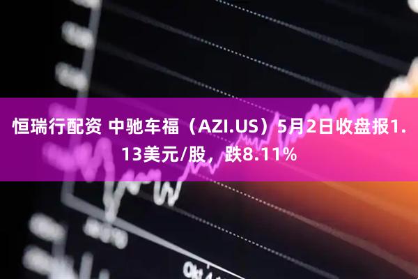 恒瑞行配资 中驰车福（AZI.US）5月2日收盘报1.13美元/股，跌8.11%