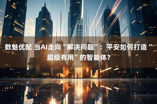 数魅优配 当AI走向“解决问题”：平安如何打造“超级有用”的智能体？