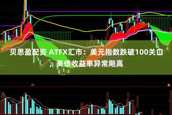 贝思盈配资 ATFX汇市：美元指数跌破100关口，美债收益率异常飚高