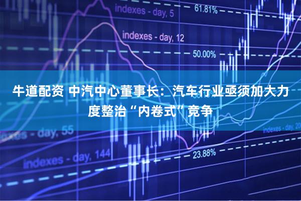 牛道配资 中汽中心董事长：汽车行业亟须加大力度整治“内卷式”竞争