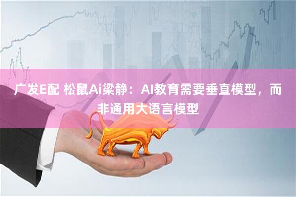 广发E配 松鼠Ai梁静：AI教育需要垂直模型，而非通用大语言模型