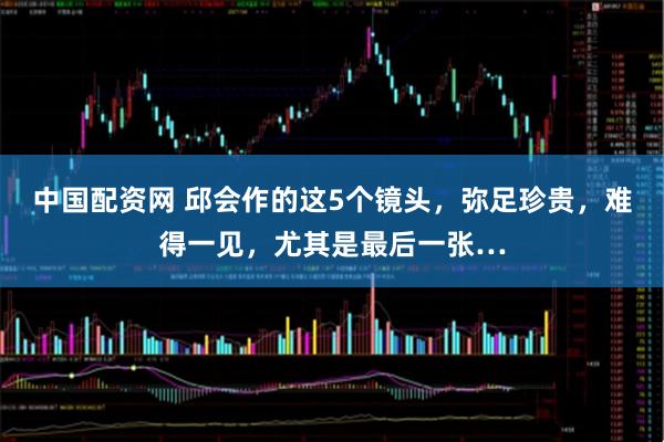 中国配资网 邱会作的这5个镜头，弥足珍贵，难得一见，尤其是最后一张…