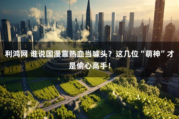 利鸿网 谁说国漫靠热血当噱头?这几位“萌神”才是偷心高手!