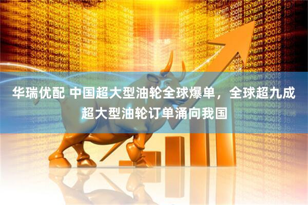 华瑞优配 中国超大型油轮全球爆单,全球超九成超大型油轮订单涌向我国